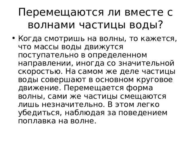 Перемещаются ли вместе с волнами частицы воды? Когда смотришь на волны, то кажется, что массы воды движутся поступательно в определенном направлении, иногда со значительной скоростью. На самом же деле частицы воды совершают в основном круговое движение. Перемещается форма волны, сами же частицы смещаются лишь незначительно. В этом легко убедиться, наблюдая за поведением поплавка на волне. 