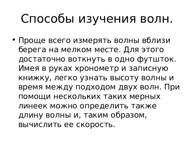 Способы изучения волн. Проще всего измерять волны вблизи берега на мелком месте. Для этого достаточно воткнуть в одно футшток. Имея в руках хронометр и записную книжку, легко узнать высоту волны и время между подходом двух волн. При помощи нескольких таких мерных линеек можно определить также длину волны и, таким образом, вычислить ее скорость. 
