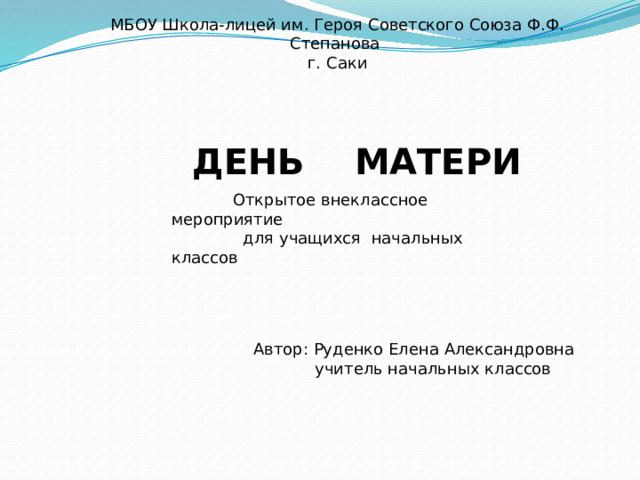 МБОУ Школа-лицей им. Героя Советского Союза Ф.Ф. Степанова г. Саки ДЕНЬ МАТЕРИ  Открытое внеклассное мероприятие  для учащихся начальных классов Автор: Руденко Елена Александровна  учитель начальных классов 