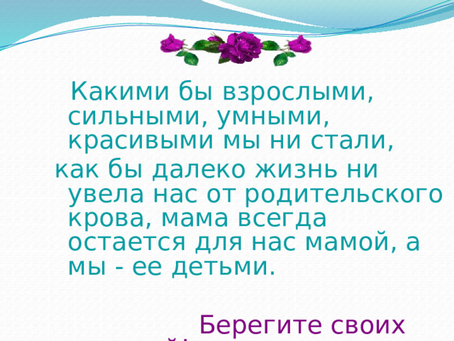  Какими бы взрослыми, сильными, умными, красивыми мы ни стали, как бы далеко жизнь ни увела нас от родительского крова, мама всегда остается для нас мамой, а мы - ее детьми.  Берегите своих матерей!  