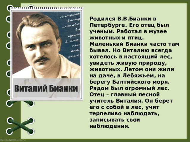 Родился В.В.Бианки в Петербурге. Его отец был ученым. Работал в музее животных и птиц. Маленький Бианки часто там бывал. Но Виталию всегда хотелось в настоящий лес, увидеть живую природу, животных. Летом они жили на даче, в Лебяжьем, на берегу Балтийского моря. Рядом был огромный лес. Отец – главный лесной учитель Виталия. Он берет его с собой в лес, учит терпеливо наблюдать, записывать свои наблюдения. 