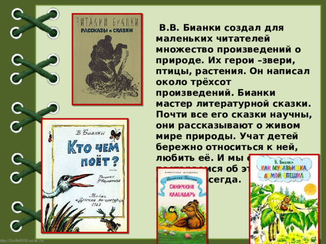   В.В. Бианки создал для маленьких читателей множество произведений о природе. Их герои –звери, птицы, растения. Он написал около трёхсот произведений. Бианки мастер литературной сказки. Почти все его сказки научны, они рассказывают о живом мире природы. Учат детей бережно относиться к ней, любить её. И мы с вами постараемся об этом помнить всегда. 