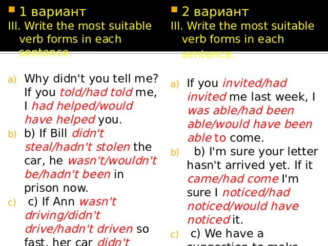 1 вариант 2 вариант III. Write the most suitable verb forms in each sentence. III. Write the most suitable verb forms in each sentence . Why didn't you tell me? If you told/had told me, I had helped/would have helped you. b) If Bill didn't steal/hadn't stolen the car, he wasn't/wouldn't be/hadn't been  in prison now.  c) If Ann wasn't driving/didn't drive/hadn't driven so fast, her car didn't crash/wouldn't crash/wouldn't have crashed into a tree. If you invited/had invited me last week, I was able/had been able/would have been able to come.  b) I'm sure your letter hasn't arrived yet. If it came/had come I'm sure I noticed/had noticed/would have noticed it.  c) We have a suggestion to make. How do you feel/would you feel  if we offered/would offer/had offered  you the job of assistant manager? 