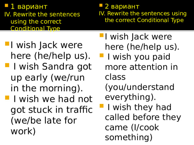 1 вариант 2 вариант IV. Rewrite the sentences using the correct Conditional Type IV. Rewrite the sentences using the correct Conditional Type I wish Jack were here (he/help us).  I wish Sandra got up early (we/run in the morning).  I wish we had not got stuck in traffic (we/be late for work) I wish Jack were here (he/help us).  I wish you paid more attention in class (you/understand everything).  I wish they had called before they came (I/cook something) 