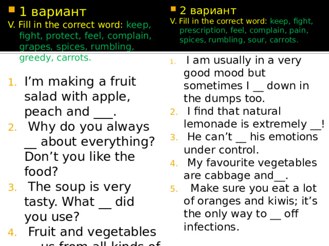 2 вариант 1 вариант V. Fill in the correct word: keep, fight, protect, feel, complain, grapes, spices, rumbling, greedy, carrots. V. Fill in the correct word: keep, fight, prescription, feel, complain, pain, spices, rumbling, sour, carrots. I’m making a fruit salad with apple, peach and ___.  Why do you always __ about everything? Don’t you like the food?  The soup is very tasty. What __ did you use?  Fruit and vegetables __ us from all kinds of illnesses.  Is there anything to eat? My tummy is __.  I am usually in a very good mood but sometimes I __ down in the dumps too.  I find that natural lemonade is extremely __!  He can’t __ his emotions under control.  My favourite vegetables are cabbage and__.  Make sure you eat a lot of oranges and kiwis; it’s the only way to __ off infections. 