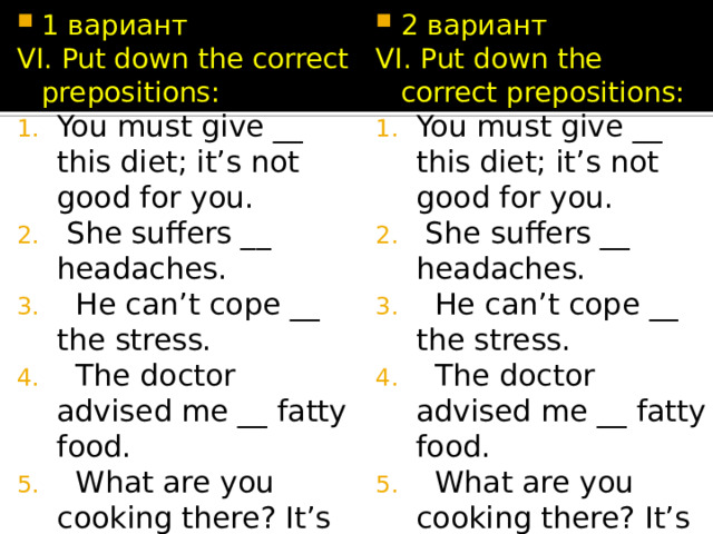 1 вариант 2 вариант VI. Put down the correct prepositions: VI. Put down the correct prepositions: You must give __ this diet; it’s not good for you.  She suffers __ headaches.  He can’t cope __ the stress.  The doctor advised me __ fatty food.  What are you cooking there? It’s giving __a nasty smell! You must give __ this diet; it’s not good for you.  She suffers __ headaches.  He can’t cope __ the stress.  The doctor advised me __ fatty food.  What are you cooking there? It’s giving __a nasty smell! 