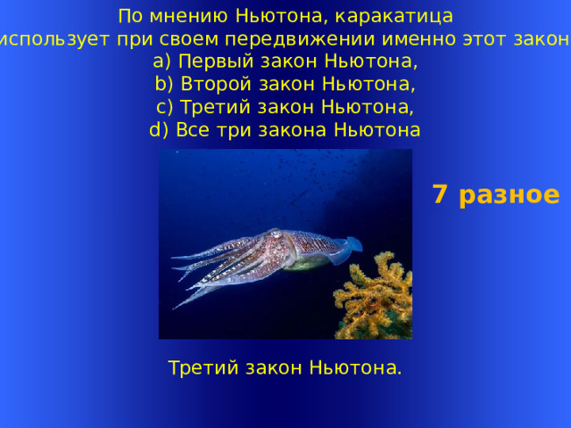 По мнению Ньютона, каракатица  использует при своем передвижении именно этот закон?  a) Первый закон Ньютона,  b) Второй закон Ньютона,  c) Третий закон Ньютона,  d) Все три закона Ньютона 7 разное Третий закон Ньютона.   Welcome to Power Jeopardy   © Don Link, Indian Creek School, 2004 You can easily customize this template to create your own Jeopardy game. Simply follow the step-by-step instructions that appear on Slides 1-3. 1 