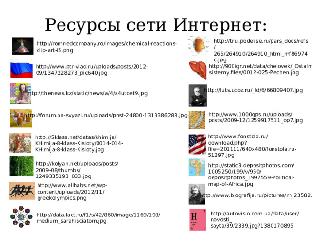 Ресурсы сети Интернет: http://tnu.podelise.ru/pars_docs/refs /265/264910/264910_html_mf86974c.jpg http://romnedcompany.ro/images/chemical-reactions-clip-art-i5.png http://900igr.net/data/chelovek/_Ostalnye-sistemy.files/0012-025-Pechen.jpg http://www.ptr-vlad.ru/uploads/posts/2012-09/1347228273_pic640.jpg http://luts.ucoz.ru/_ld/6/66809407.jpg http://thenews.kz/static/news/a/4/a4utcet9.jpg http://www.1000gps.ru/uploads/posts/2009-12/1259917511_op7.jpg http://forum.na-svyazi.ru/uploads/post-24800-1313386288.jpg http://www.fonstola.ru/download.php?file=201111/640x480/fonstola.ru-51297.jpg http://5klass.net/datas/khimija/KHimija-8-klass-Kisloty/0014-014-KHimija-8-klass-Kisloty.jpg http://kolyan.net/uploads/posts/2009-08/thumbs/1249335193_033.jpg http://static3.depositphotos.com/1005250/199/v/950/depositphotos_1997559-Political-map-of-Africa.jpg http://www.allhabs.net/wp-content/uploads/2012/11/greekolympics.png http://www.biografija.ru/pictures/m_23582.jpg http://autovisio.com.ua/data/user/novosti_ sayta/39/2339.jpg?1380170895 http://data.lact.ru/f1/s/42/860/image/1169/198/medium_sarahisciatom.jpg 