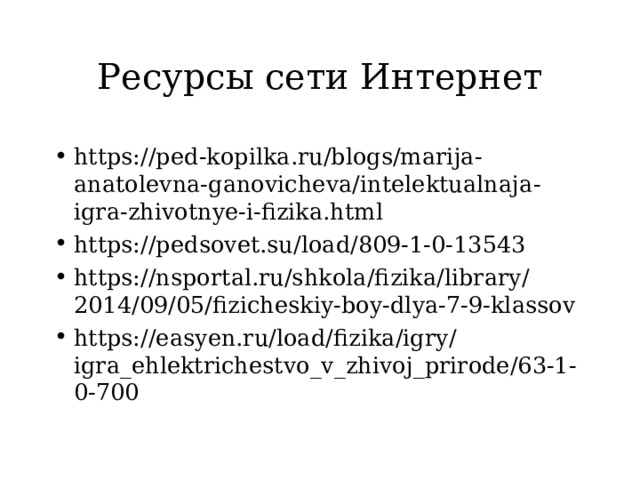Ресурсы сети Интернет https://ped-kopilka.ru/blogs/marija-anatolevna-ganovicheva/intelektualnaja-igra-zhivotnye-i-fizika.html https://pedsovet.su/load/809-1-0-13543 https://nsportal.ru/shkola/fizika/library/2014/09/05/fizicheskiy-boy-dlya-7-9-klassov https://easyen.ru/load/fizika/igry/igra_ehlektrichestvo_v_zhivoj_prirode/63-1-0-700  
