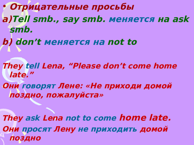 Отрицательные просьбы a) Tell smb., say smb.  меняется на ask smb. b) don’t  меняется  на  not to  They tell Lena, “Please don’t come home late.” Они говорят Лене: «Не приходи домой поздно , пожалуйста»  They ask Lena not to come home late. Они просят Лену не приходить домой поздно  