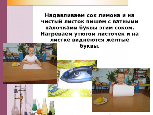 Надавливаем сок лимона и на чистый листок пишем с ватными палочками буквы этим соком. Нагреваем утюгом листочек и на листке виднеются желтые буквы. 
