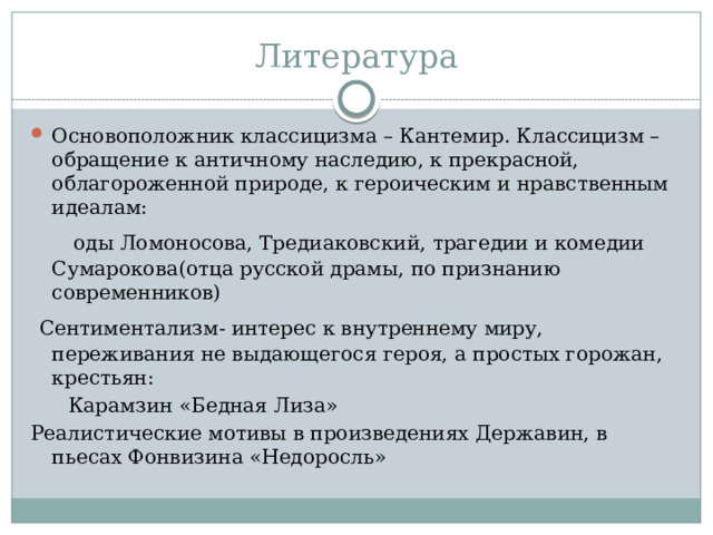 Литература Основоположник классицизма – Кантемир. Классицизм – обращение к античному наследию, к прекрасной, облагороженной природе, к героическим и нравственным идеалам:  оды Ломоносова, Тредиаковский, трагедии и комедии Сумарокова(отца русской драмы, по признанию современников)  Сентиментализм- интерес к внутреннему миру, переживания не выдающегося героя, а простых горожан, крестьян:  Карамзин «Бедная Лиза» Реалистические мотивы в произведениях Державин, в пьесах Фонвизина «Недоросль» 