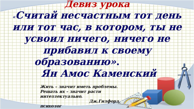 Девиз урока  « Считай несчастным тот день или тот час, в котором, ты не усвоил ничего, ничего не прибавил к своему образованию» .   Ян Амос Каменский Жить – значит иметь проблемы. Решать их – значит расти интеллектуально.  Дж.Гилфорд, психолог 