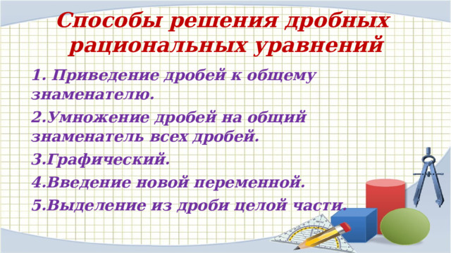 Способы решения дробных рациональных уравнений 1. Приведение дробей к общему знаменателю. 2.Умножение дробей на общий знаменатель всех дробей. 3.Графический. 4.Введение новой переменной. 5.Выделение из дроби целой части. 
