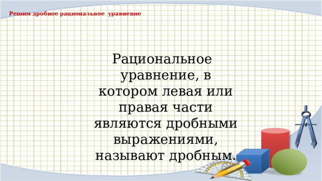 Решим дробное рациональное уравнение Рациональное уравнение, в котором левая или правая части являются дробными выражениями, называют дробным. 