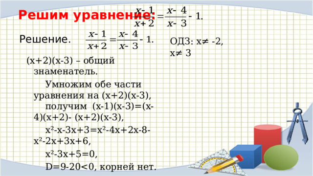Решим уравнение:   Решение. ОДЗ: х ≠ -2, х ≠ 3 (х+2)(х-3) – общий знаменатель.   Умножим обе части уравнения на (х+2)(х-3),  получим  (х-1)(х-3)=(х-4)(х+2)- (х+2)(х-3),   х²-х-3х+3=х²-4х+2х-8-х²-2х+3х+6,   х²-3х+5=0,   D=9-20  Ответ: корней нет 