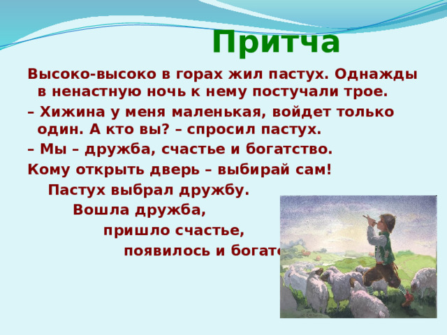  Притча Высоко-высоко в горах жил пастух. Однажды в ненастную ночь к нему постучали трое. – Хижина у меня маленькая, войдет только один. А кто вы? – спросил пастух. – Мы – дружба, счастье и богатство. Кому открыть дверь – выбирай сам!  Пастух выбрал дружбу.  Вошла дружба,  пришло счастье,  появилось и богатство. 