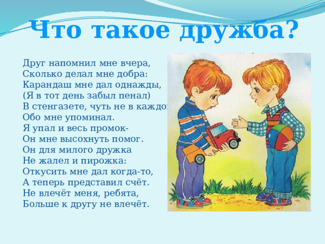 Что такое дружба? Друг напомнил мне вчера, Сколько делал мне добра: Карандаш мне дал однажды, (Я в тот день забыл пенал) В стенгазете, чуть не в каждой, Обо мне упоминал. Я упал и весь промок- Он мне высохнуть помог. Он для милого дружка Не жалел и пирожка: Откусить мне дал когда-то, А теперь представил счёт. Не влечёт меня, ребята, Больше к другу не влечёт. 