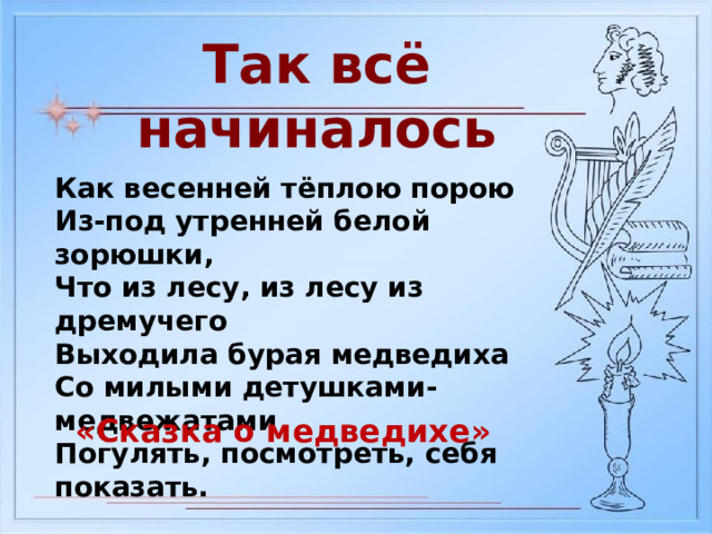 Так всё начиналось Как весенней тёплою порою Из-под утренней белой зорюшки, Что из лесу, из лесу из дремучего Выходила бурая медведиха Со милыми детушками-медвежатами Погулять, посмотреть, себя показать. «Сказка о медведихе» 