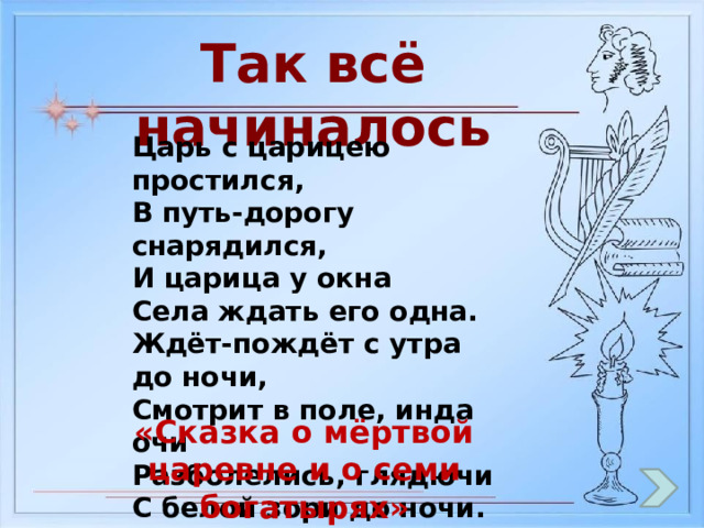 Так всё начиналось Царь с царицею простился, В путь-дорогу снарядился, И царица у окна Села ждать его одна. Ждёт-пождёт с утра до ночи, Смотрит в поле, инда очи Разболелись, глядючи С белой зори до ночи. «Сказка о мёртвой царевне и о семи богатырях» 