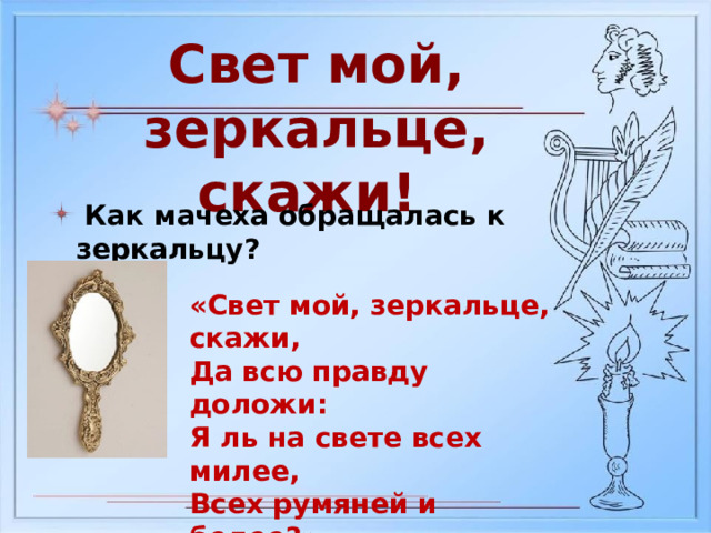 Свет мой, зеркальце, скажи!  Как мачеха обращалась к зеркальцу? «Свет мой, зеркальце, скажи, Да всю правду доложи: Я ль на свете всех милее, Всех румяней и белее?» 