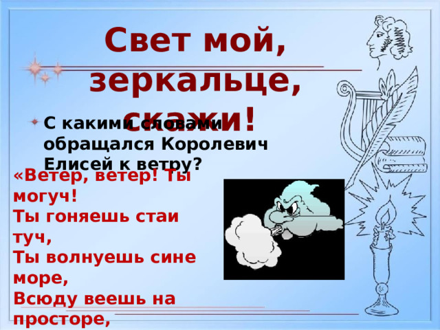 Свет мой, зеркальце, скажи! С какими словами обращался Королевич Елисей к ветру? «Ветер, ветер! Ты могуч! Ты гоняешь стаи туч, Ты волнуешь сине море, Всюду веешь на просторе, Не боишься никого, Кроме бога одного»  