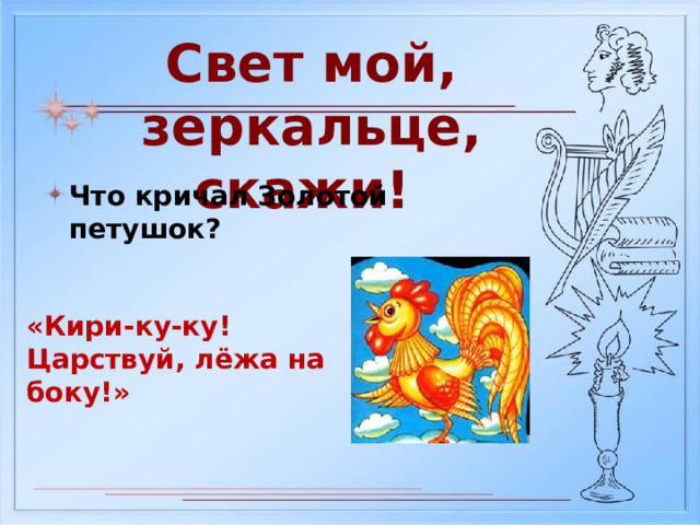 Свет мой, зеркальце, скажи! Что кричал Золотой петушок? «Кири-ку-ку! Царствуй, лёжа на боку!» 