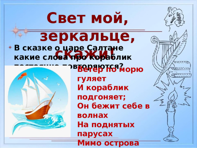 Свет мой, зеркальце, скажи! В сказке о царе Салтане какие слова про кораблик постоянно повторяются? Ветер по морю гуляет И кораблик подгоняет; Он бежит себе в волнах На поднятых парусах Мимо острова крутого, Мимо города большого: Пушки с пристани палят, Кораблю пристать велят. 