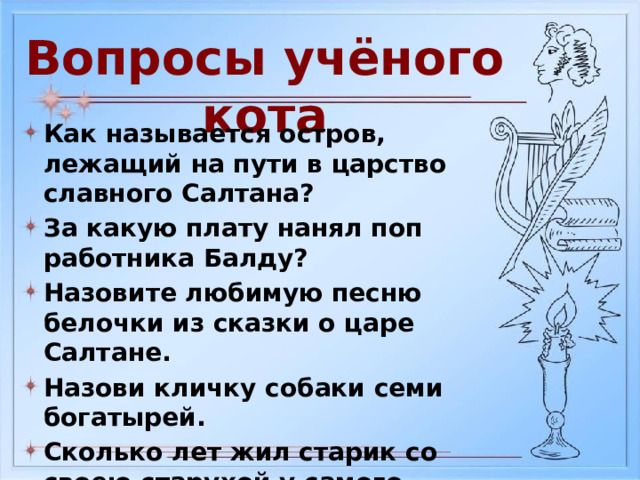 Вопросы учёного кота Как называется остров, лежащий на пути в царство славного Салтана? За какую плату нанял поп работника Балду? Назовите любимую песню белочки из сказки о царе Салтане. Назови кличку собаки семи богатырей. Сколько лет жил старик со своею старухой у самого синего моря? Как звали жениха мёртвой царевны? 