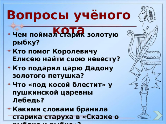 Вопросы учёного кота Чем поймал старик золотую рыбку? Кто помог Королевичу Елисею найти свою невесту? Кто подарил царю Дадону золотого петушка? Что «под косой блестит» у пушкинской царевны Лебедь? Какими словами бранила старика старуха в «Сказке о рыбаке и рыбке»? Чем отравилась молодая царевна? 