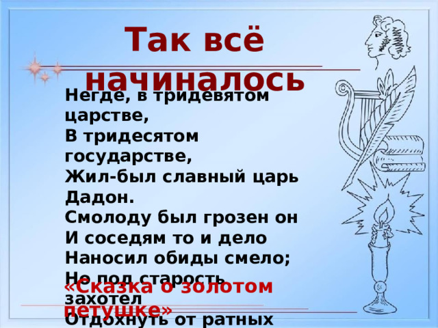 Так всё начиналось Негде, в тридевятом царстве, В тридесятом государстве, Жил-был славный царь Дадон. Смолоду был грозен он И соседям то и дело Наносил обиды смело; Но под старость захотел Отдохнуть от ратных дел И покой себе устроить. «Сказка о золотом петушке» 