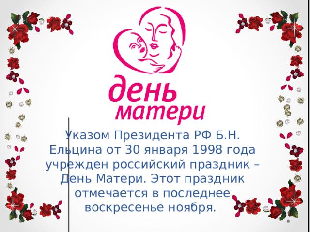 Указом Президента РФ Б.Н. Ельцина от 30 января 1998 года учрежден российский праздник – День Матери. Этот праздник отмечается в последнее воскресенье ноября. 