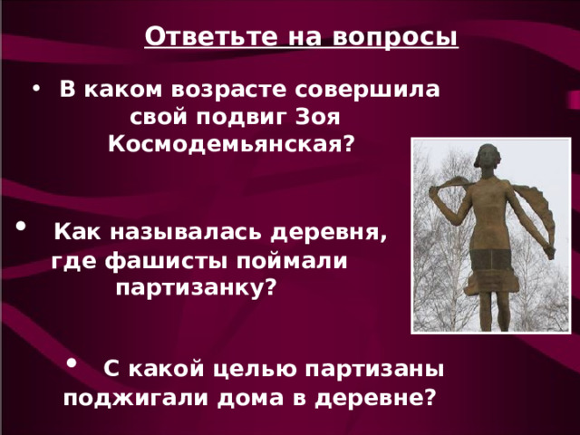 Ответьте на вопросы   В каком возрасте совершила свой подвиг Зоя Космодемьянская?  Как называлась деревня, где фашисты поймали партизанку?   С какой целью партизаны поджигали дома в деревне?  