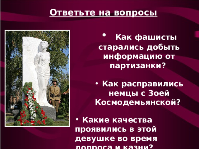 Ответьте на вопросы   Как фашисты старались добыть информацию от партизанки?   Как расправились немцы с Зоей Космодемьянской?  Какие качества проявились в этой девушке во время допроса и казни? 