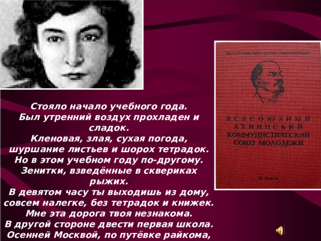 Стояло начало учебного года. Был утренний воздух прохладен и сладок. Кленовая, злая, сухая погода, шуршание листьев и шорох тетрадок. Но в этом учебном году по-другому. Зенитки, взведённые в сквериках рыжих. В девятом часу ты выходишь из дому, совсем налегке, без тетрадок и книжек. Мне эта дорога твоя незнакома. В другой стороне двести первая школа. Осенней Москвой, по путёвке райкома, идёт комсомолка в МК комсомола. Осенней Москвою, октябрьской Москвою... 
