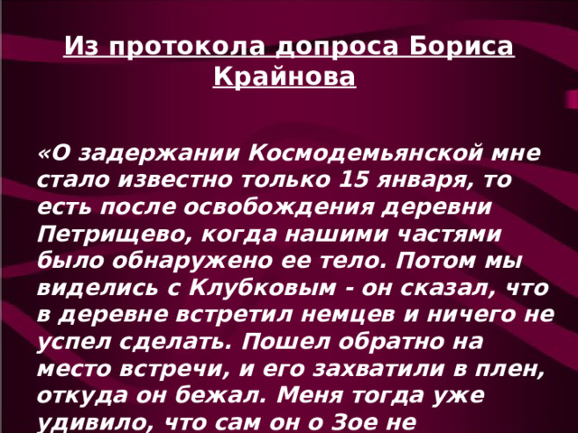 Из протокола допроса Бориса Крайнова  «О задержании Космодемьянской мне стало известно только 15 января, то есть после освобождения деревни Петрищево, когда нашими частями было обнаружено ее тело. Потом мы виделись с Клубковым - он сказал, что в деревне встретил немцев и ничего не успел сделать. Пошел обратно на место встречи, и его захватили в плен, откуда он бежал. Меня тогда уже удивило, что сам он о Зое не спрашивал». 