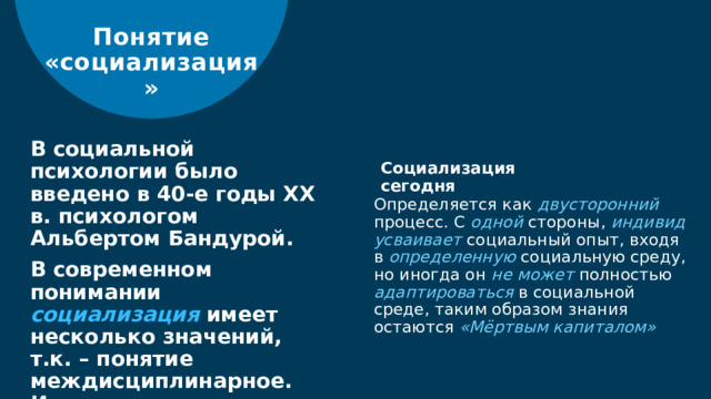 Понятие «социализация» В социальной психологии было введено в 40-е годы ХХ в. психологом Альбертом Бандурой. В современном понимании социализация имеет несколько значений, т.к. – понятие междисциплинарное. Используется в социологии, психологии, педагогике, философии. Социализация сегодня Определяется как двусторонний  процесс. С одной стороны, индивид  усваивает социальный опыт, входя в определенную социальную среду, но иногда он не может полностью адаптироваться в социальной среде, таким образом знания остаются «Мёртвым капиталом»  