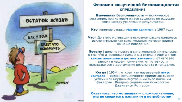 Феномен «выученной беспомощности» ОПРЕДЕЛЕНИЕ Выученная беспомощность  — психическое состояние, при котором живое существо не ощущает связи между усилиями и результатом. Кто | явление открыл Мартин Селигман в 1967 году Что | До этого мотивация в основном рассматривалась исключительно как сила желания, которая влияет на наше поведение  Почему | дело не просто в силе желаний и импульсов, в том, что и насколько сильно мы хотим, а ещё и в том, каковы наши шансы достичь желаемого , от чего это зависит в нашем понимании, от готовности вкладываться в достижение результата и так далее. Когда | 1954 г. открыт так называемый локус контроля  — склонность личности приписывать свои успехи или неудачи внутренним либо внешним факторам.   Введено социальным психологом Джулианом Роттером  Оказалось, что мотивация — сложное явление, она не сводится к желаниям и потребностям.   