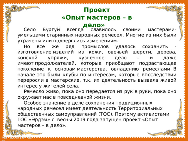 Проект «Опыт мастеров – в дело»  Село Бургуй всегда славилось своими мастерами-умельцами старинных народных ремесел. Многие из них были утрачены или подверглись изменениям. Но все же ряд промыслов удалось сохранить - изготовление изделий из кожи, овечьей шерсти, дерева, конской упряжи, кузнечное дело – и даже имеют продолжателей, которые приобщают подрастающее поколение к основам мастерства, овладению ремеслами. В начале это были клубы по интересам, которые впоследствии переросли в мастерские, т.к. их деятельность вызвала живой интерес у жителей села. Ремесло живо, пока оно передается из рук в руки, пока оно окружает нас в повседневной жизни. Особое значение в деле сохранения традиционных народных ремесел имеет деятельность Территориальных общественных самоуправлений (ТОС). Поэтому активистами ТОС «Эрдэм» с весны 2019 года запущен проект «Опыт мастеров – в дело». 