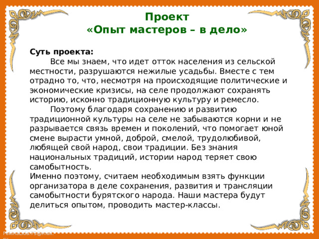 Проект «Опыт мастеров – в дело»  Суть проекта:  Все мы знаем, что идет отток населения из сельской местности, разрушаются нежилые усадьбы. Вместе с тем отрадно то, что, несмотря на происходящие политические и экономические кризисы, на селе продолжают сохранять историю, исконно традиционную культуру и ремесло.  Поэтому благодаря сохранению и развитию традиционной культуры на селе не забываются корни и не разрывается связь времен и поколений, что помогает юной смене вырасти умной, доброй, смелой, трудолюбивой, любящей свой народ, свои традиции. Без знания национальных традиций, истории народ теряет свою самобытность. Именно поэтому, считаем необходимым взять функции организатора в деле сохранения, развития и трансляции самобытности бурятского народа. Наши мастера будут делиться опытом, проводить мастер-классы. 