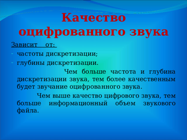 Качество оцифрованного звука Зависит от: частоты дискретизации; глубины дискретизации.  Чем больше частота и глубина дискретизации звука, тем более качественным будет звучание оцифрованного звука.  Чем выше качество цифрового звука, тем больше информационный объем звукового файла. 