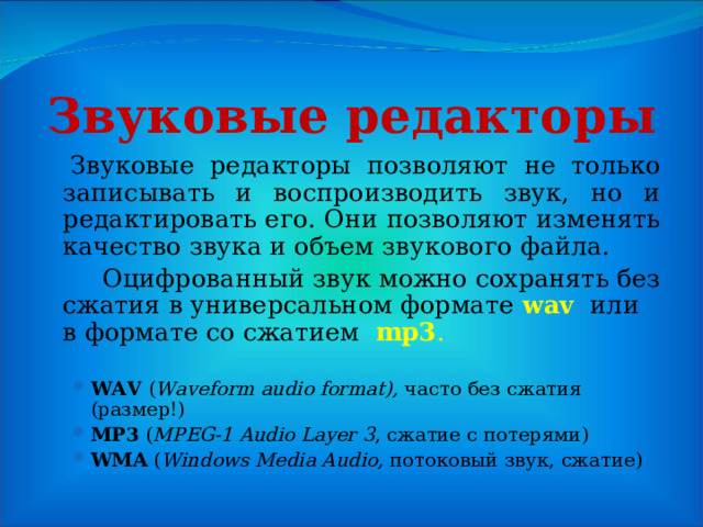 Звуковые редакторы    Звуковые редакторы позволяют не только записывать и воспроизводить звук, но и редактировать его. Они позволяют изменять качество звука и объем звукового файла.   Оцифрованный звук можно сохранять без сжатия в универсальном формате wav   или в формате со сжатием   mp3 .   WAV ( Waveform audio format), часто без сжатия (размер!) MP3 ( MPEG-1 Audio Layer 3 , сжатие с потерями ) WMA ( Windows Media Audio, потоковый звук, сжатие ) WAV ( Waveform audio format), часто без сжатия (размер!) MP3 ( MPEG-1 Audio Layer 3 , сжатие с потерями ) WMA ( Windows Media Audio, потоковый звук, сжатие ) 