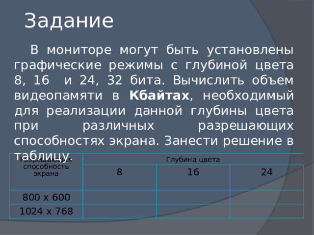 Задание  В мониторе могут быть установлены графические режимы с глубиной цвета 8, 16 и 24, 32 бита. Вычислить объем видеопамяти в Кбайтах , необходимый для реализации данной глубины цвета при различных разрешающих способностях экрана. Занести решение в таблицу. Разрешающая способность экрана Глубина цвета 800 х 600 8 1024 х 768 16 24 