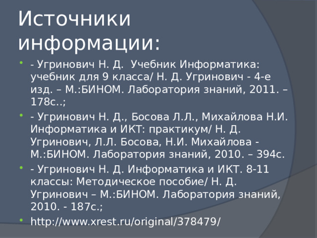 Источники информации: - Угринович Н. Д. Учебник Информатика: учебник для 9 класса/ Н. Д. Угринович - 4-е изд. – М.:БИНОМ. Лаборатория знаний, 2011. – 178с..; - Угринович Н. Д., Босова Л.Л., Михайлова Н.И. Информатика и ИКТ: практикум/ Н. Д. Угринович, Л.Л. Босова, Н.И. Михайлова - М.:БИНОМ. Лаборатория знаний, 2010. – 394с. - Угринович Н. Д. Информатика и ИКТ. 8-11 классы: Методическое пособие/ Н. Д. Угринович – М.:БИНОМ. Лаборатория знаний, 2010. - 187с.; http://www.xrest.ru/original/378479/ 