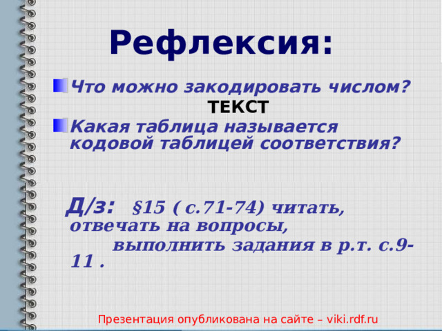 Рефлексия: Что можно закодировать числом?  ТЕКСТ Какая таблица называется кодовой таблицей соответствия?    Д/з:  §15 ( с.71-74) читать, отвечать на вопросы,  выполнить задания в р.т. с.9-11 .   Презентация опубликована на сайте – viki.rdf.ru 