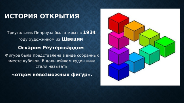 История открытия   Треугольник Пенроуза был открыт в 1934  году художником из Швеции Оскаром Реутерсвардом .  Фигура была представлена в виде собранных вместе кубиков. В дальнейшем художника стали называть  «отцом невозможных фигур». 