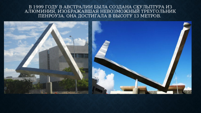 в 1999 году в Австралии была создана скульптура из алюминия, изображавшая невозможный треугольник Пенроуза. Она достигала в высоту 13 метров. 