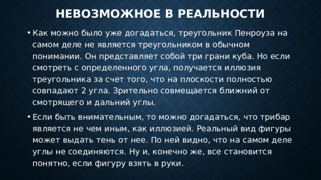 Невозможное в реальности   Как можно было уже догадаться, треугольник Пенроуза на самом деле не является треугольником в обычном понимании. Он представляет собой три грани куба. Но если смотреть с определенного угла, получается иллюзия треугольника за счет того, что на плоскости полностью совпадают 2 угла. Зрительно совмещается ближний от смотрящего и дальний углы. Если быть внимательным, то можно догадаться, что трибар является не чем иным, как иллюзией. Реальный вид фигуры может выдать тень от нее. По ней видно, что на самом деле углы не соединяются. Ну и, конечно же, все становится понятно, если фигуру взять в руки. 