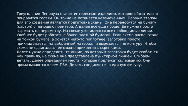 Треугольник Пенроуза станет интересным изделием, которое обязательно понравится гостям. Он точно не останется незамеченным. Первым этапом для его создания является подготовка схемы. Она переносится на бумагу (картон) с помощью принтера. А далее все еще проще. Ее нужно просто вырезать по периметру. На схеме уже имеются все необходимые линии. Удобнее будет работать с более плотной бумагой. Если схема распечатана на тонкой бумаге, а хочется чего-то поплотнее, заготовка просто прикладывается на выбранный материал и вырезается по контуру. Чтобы схема не сдвигалась, ее можно прикрепить скрепками. Далее нужно определить те линии, по которым заготовка будет сгибаться. Как правило, на схеме она представлена пунктирной линией. Сгибаем деталь. Далее определяем места, которые подлежат склеиванию. Они промазываются клеем ПВА. Деталь соединяется в единую фигуру. 