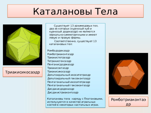Каталановы Тела  Существует 13 архимедовых тел, два из которых (курносый куб и курносый додекаэдр) не являются зеркально-симметричными и имеют левую и правую формы.  Соответственно, существует 13 каталановых тел:   Ромбододекаэдр  Ромботриаконтаэдр  Триакистетраэдр  Тетракисгексаэдр Пентакисдодекаэдр  Триакисоктаэдр  Триакисикосаэдр  Дельтоидальный икоситетраэдр Дельтоидальный гексеконтаэдр Пентагональный икоситетраэдр  Пентагональный гексеконтаэдр  Дисдакисдодекаэдр Дисдакистриаконтаэдр Каталановы тела наряду с Платоновыми, используются в качестве игральных костей в некоторых настольных играх. Триакисикосаэдр Ромботриаконтаэдр 